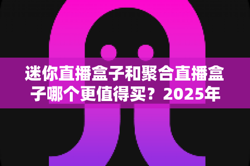 迷你直播盒子和聚合直播盒子哪个更值得买？2025年最新选购攻略与深度对比指南