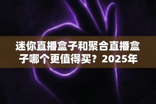 迷你直播盒子和聚合直播盒子哪个更值得买？2025年最新选购攻略与深度对比指南