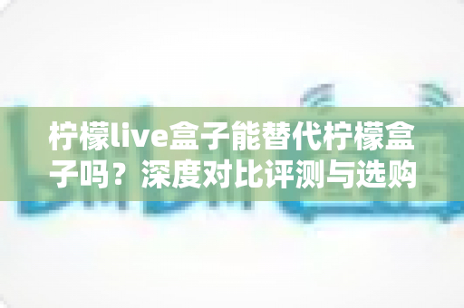 柠檬live盒子能替代柠檬盒子吗?深度对比评测与选购避坑指南全解析 柠檬live盒子能替代柠檬盒子吗?深度对比评测与选购避坑指南全解析