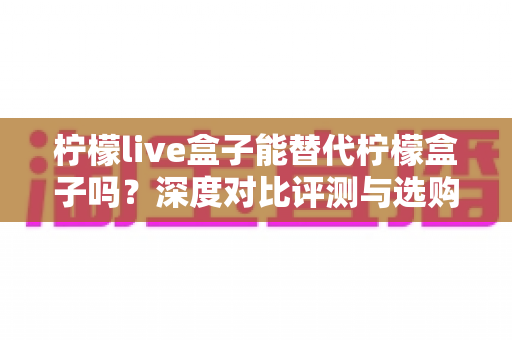柠檬live盒子能替代柠檬盒子吗?深度对比评测与选购避坑指南全解析 柠檬live盒子能替代柠檬盒子吗?深度对比评测与选购避坑指南全解析