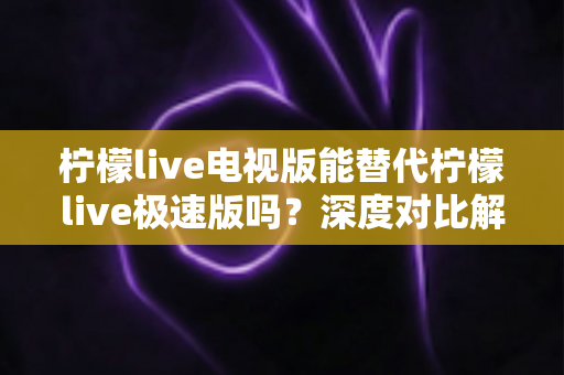 柠檬live电视版能替代柠檬live极速版吗？深度对比解析与选择指南