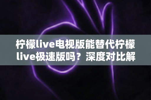 柠檬live电视版能替代柠檬live极速版吗？深度对比解析与选择指南