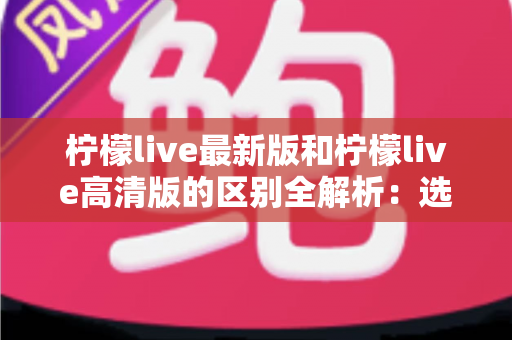 柠檬live最新版和柠檬live高清版的区别全解析：选对版本，畅享极致直播观看体验
