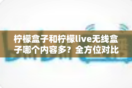 柠檬盒子和柠檬live无线盒子哪个内容多？全方位对比评测帮你选对家庭观影神器
