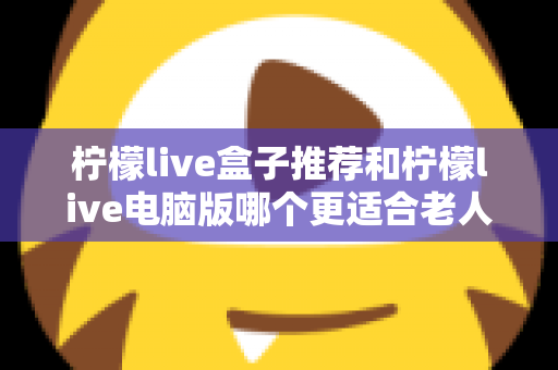 柠檬live盒子推荐和柠檬live电脑版哪个更适合老人用？超实用选型指南与避坑建议全解析