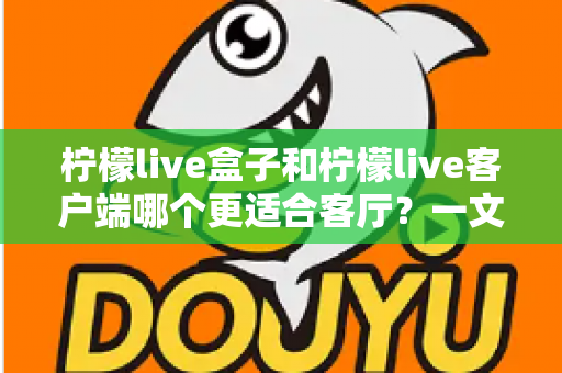 柠檬live盒子和柠檬live客户端哪个更适合客厅？一文看懂选购门道，打造理想家庭观影空间