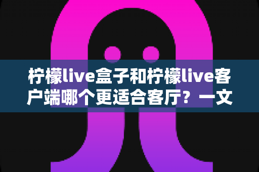 柠檬live盒子和柠檬live客户端哪个更适合客厅？一文看懂选购门道，打造理想家庭观影空间