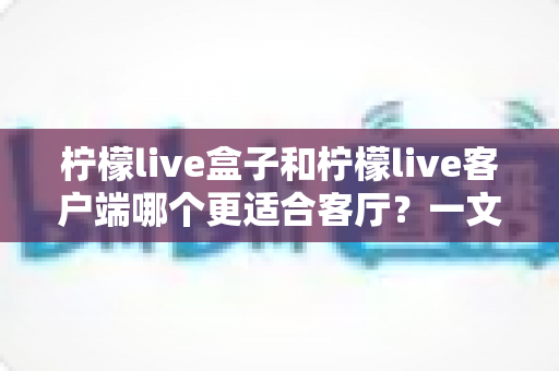 柠檬live盒子和柠檬live客户端哪个更适合客厅？一文看懂选购门道，打造理想家庭观影空间