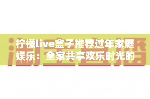 柠檬live盒子推荐过年家庭娱乐:全家共享欢乐时光的智能观影新选择 柠檬live盒子推荐过年家庭娱乐:全家共享欢乐时光的智能观影新选择