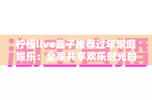 柠檬live盒子推荐过年家庭娱乐:全家共享欢乐时光的智能观影新选择 柠檬live盒子推荐过年家庭娱乐:全家共享欢乐时光的智能观影新选择
