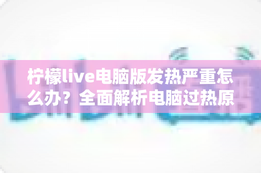 柠檬live电脑版发热严重怎么办?全面解析电脑过热原因与高效降温实用指南 柠檬live电脑版发热严重怎么办?全面解析电脑过热原因与高效降温实用指南