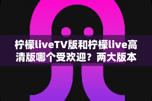 柠檬liveTV版和柠檬live高清版哪个受欢迎？两大版本深度对比与用户口碑全解析