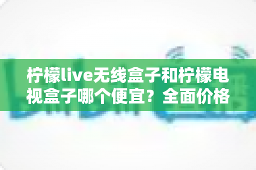 柠檬live无线盒子和柠檬电视盒子哪个便宜？全面价格对比与选购指南一次看懂