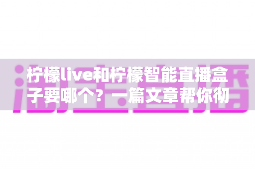 柠檬live和柠檬智能直播盒子要哪个？一篇文章帮你彻底搞懂选购难题
