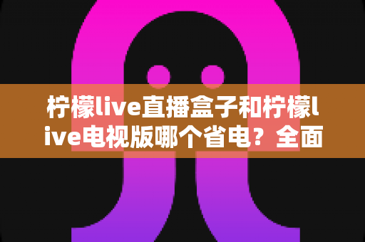 柠檬live直播盒子和柠檬live电视版哪个省电?全面功耗对比与省电选择指南 柠檬live直播盒子和柠檬live电视版哪个省电?全面功耗对比与省电选择指南