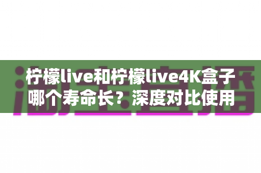 柠檬live和柠檬live4K盒子哪个寿命长？深度对比使用寿命差异，帮你选出更耐用的电视盒子