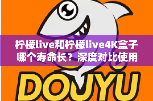 柠檬live和柠檬live4K盒子哪个寿命长？深度对比使用寿命差异，帮你选出更耐用的电视盒子