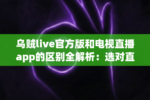 乌贼live官方版和电视直播app的区别全解析：选对直播工具，观看体验翻倍