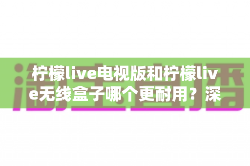柠檬live电视版和柠檬live无线盒子哪个更耐用?深度解析两大方案的寿命差异与选购指南 柠檬live电视版和柠檬live无线盒子哪个更耐用?深度解析两大方案的寿命差异与选购指南