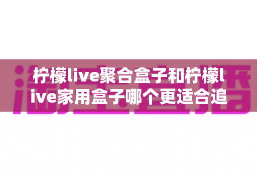 柠檬live聚合盒子和柠檬live家用盒子哪个更适合追剧？追剧党必看的深度对比与选购指南