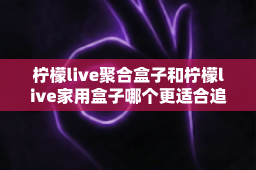 柠檬live聚合盒子和柠檬live家用盒子哪个更适合追剧？追剧党必看的深度对比与选购指南