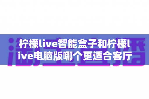 柠檬live智能盒子和柠檬live电脑版哪个更适合客厅?全面对比深度解析 柠檬live智能盒子和柠檬live电脑版哪个更适合客厅?全面对比深度解析