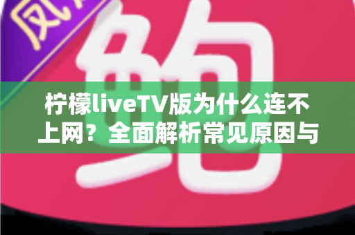 柠檬liveTV版为什么连不上网?全面解析常见原因与高效解决方案大全 柠檬liveTV版为什么连不上网?全面解析常见原因与高效解决方案大全