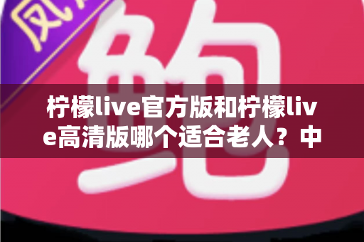 柠檬live官方版和柠檬live高清版哪个适合老人?中老年用户选对版本的全攻略 柠檬live官方版和柠檬live高清版哪个适合老人?中老年用户选对版本的全攻略