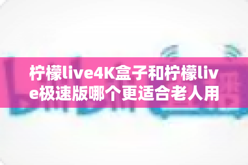 柠檬live4K盒子和柠檬live极速版哪个更适合老人用?子女必读的实用选购与使用指南 柠檬live4K盒子和柠檬live极速版哪个更适合老人用?子女必读的实用选购与使用指南