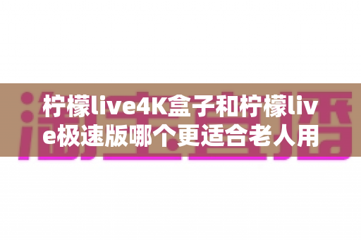 柠檬live4K盒子和柠檬live极速版哪个更适合老人用?子女必读的实用选购与使用指南 柠檬live4K盒子和柠檬live极速版哪个更适合老人用?子女必读的实用选购与使用指南