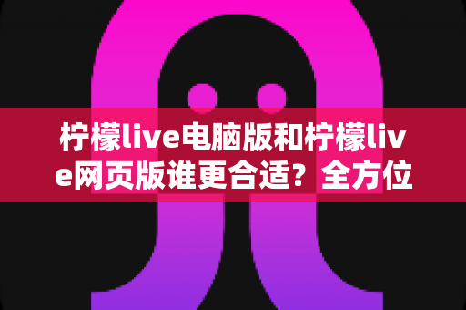 柠檬live电脑版和柠檬live网页版谁更合适？全方位深度对比评测与使用建议指南