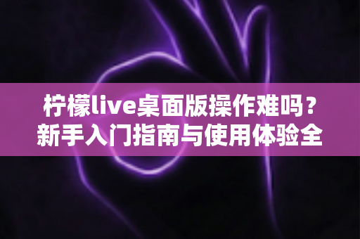 柠檬live桌面版操作难吗？新手入门指南与使用体验全解析