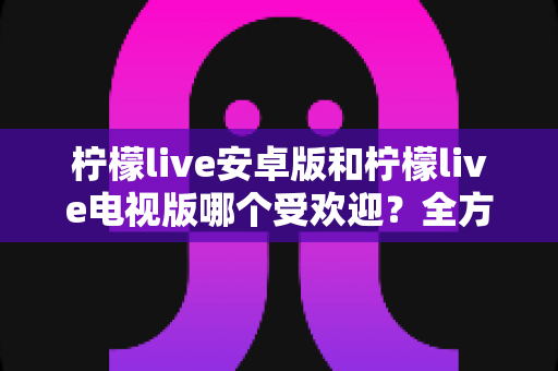 柠檬live安卓版和柠檬live电视版哪个受欢迎?全方位对比解析与实用选择指南 柠檬live安卓版和柠檬live电视版哪个受欢迎?全方位对比解析与实用选择指南