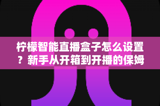 柠檬智能直播盒子怎么设置?新手从开箱到开播的保姆级教程与避坑指南 柠檬智能直播盒子怎么设置?新手从开箱到开播的保姆级教程与避坑指南