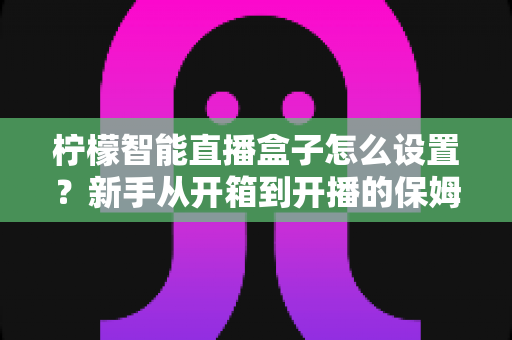 柠檬智能直播盒子怎么设置？新手从开箱到开播的保姆级教程与避坑指南