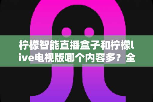 柠檬智能直播盒子和柠檬live电视版哪个内容多?全方位对比帮你选对大屏观影方案 柠檬智能直播盒子和柠檬live电视版哪个内容多?全方位对比帮你选对大屏观影方案