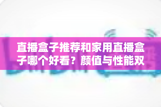 直播盒子推荐和家用直播盒子哪个好看?颜值与性能双全的家用直播设备选购全攻略 直播盒子推荐和家用直播盒子哪个好看?颜值与性能双全的家用直播设备选购全攻略