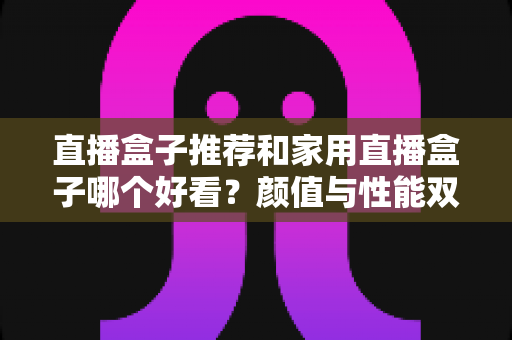 直播盒子推荐和家用直播盒子哪个好看?颜值与性能双全的家用直播设备选购全攻略 直播盒子推荐和家用直播盒子哪个好看?颜值与性能双全的家用直播设备选购全攻略