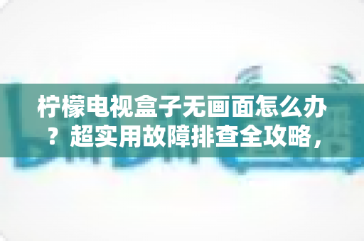柠檬电视盒子无画面怎么办？超实用故障排查全攻略，轻松找回精彩画面