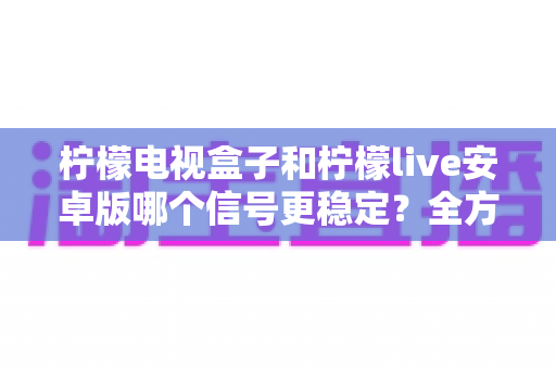 柠檬电视盒子和柠檬live安卓版哪个信号更稳定?全方位深度对比与选购指南 柠檬电视盒子和柠檬live安卓版哪个信号更稳定?全方位深度对比与选购指南