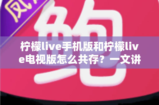 柠檬live手机版和柠檬live电视版怎么共存？一文讲透双端安装与使用全攻略
