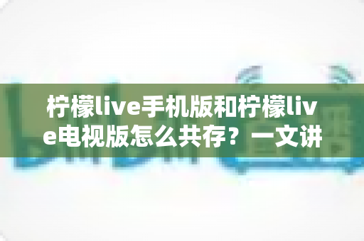 柠檬live手机版和柠檬live电视版怎么共存？一文讲透双端安装与使用全攻略
