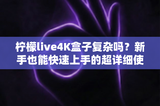 柠檬live4K盒子复杂吗?新手也能快速上手的超详细使用全攻略 柠檬live4K盒子复杂吗?新手也能快速上手的超详细使用全攻略