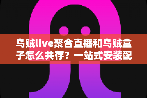 乌贼live聚合直播和乌贼盒子怎么共存?一站式安装配置与优化全攻略 乌贼live聚合直播和乌贼盒子怎么共存?一站式安装配置与优化全攻略