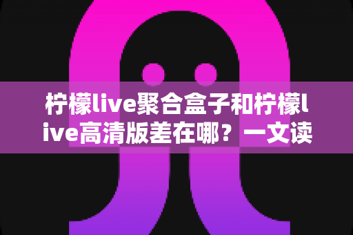 柠檬live聚合盒子和柠檬live高清版差在哪？一文读懂两大版本的核心区别与选购指南