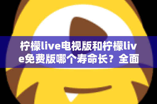 柠檬live电视版和柠檬live免费版哪个寿命长？全面对比解析与使用指南