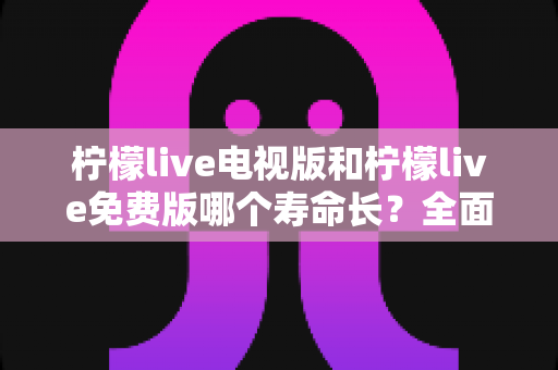 柠檬live电视版和柠檬live免费版哪个寿命长？全面对比解析与使用指南