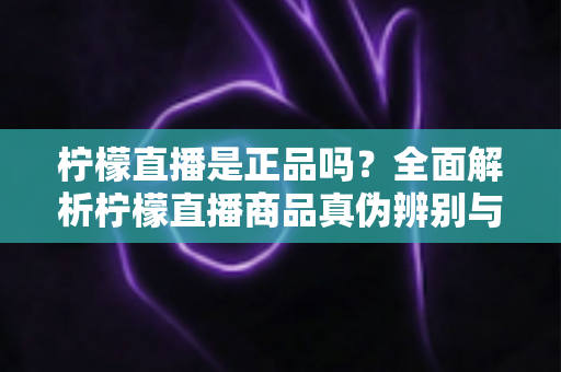 柠檬直播是正品吗？全面解析柠檬直播商品真伪辨别与安全购物指南