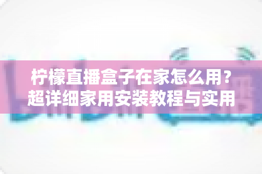柠檬直播盒子在家怎么用?超详细家用安装教程与实用技巧全解析 柠檬直播盒子在家怎么用?超详细家用安装教程与实用技巧全解析
