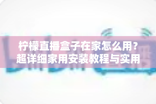 柠檬直播盒子在家怎么用?超详细家用安装教程与实用技巧全解析 柠檬直播盒子在家怎么用?超详细家用安装教程与实用技巧全解析